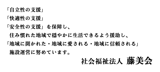 「自立性の支援」「快適性の支援」「安全性の支援」を保障し、住み慣れた地域で穏やかに生活できるよう援助し、「地域に開かれた・地域に愛される・地域に信頼される」施設運営に努めています。
社会福祉法人　藤美会